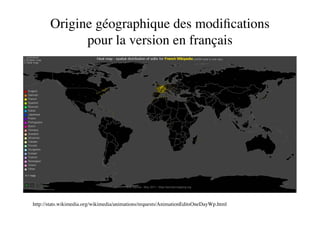 Origine géographique des modiﬁcations
             pour la version en français




http://stats.wikimedia.org/wikimedia/animations/requests/AnimationEditsOneDayWp.html
 