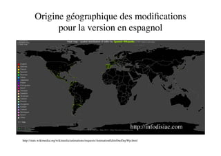 Origine géographique des modiﬁcations
              pour la version en espagnol




                                                                              http://infodisiac.com

http://stats.wikimedia.org/wikimedia/animations/requests/AnimationEditsOneDayWp.html
 