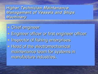 Higher Technician MMaaiinntteennaannccee 
MMaannaaggeemmeenntt ooff VVeesssseellss aanndd SShhiippss 
MMaacchhiinneerryy 
• CChhiieeff eennggiinneeeerr 
• EEnnggiinneeeerr ooffffiicceerr oorr ffiirrsstt eennggiinneeeerr ooffffiicceerr 
• IInnssppeeccttoorr ooff ffiisshhiinngg eenntteerrpprriisseess 
• HHeeaadd ooff tthhee eelleeccttrroommeecchhaanniiccaall 
mmaaiinntteennaannccee tteeaamm ffoorr ssyysstteemmss iinn 
mmaannuuffaaccttuurree iinndduussttrriieess.. 
 