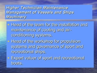 Higher Technician MMaaiinntteennaannccee 
MMaannaaggeemmeenntt ooff VVeesssseellss aanndd SShhiippss 
MMaacchhiinneerryy 
• HHeeaadd ooff tthhee tteeaamm ffoorr tthhee iinnssttaallllaattiioonn aanndd 
mmaaiinntteennaannccee ooff ccoooolliinngg aanndd aaiirr-- 
ccoonnddiittiioonniinngg ssyysstteemmss.. 
• HHeeaadd ooff tthhee wwoorrkksshhoopp ffoorr pprrooppuullssiioonn 
ssyysstteemmss aanndd ggoovveerrnnaannccee ooff ssppoorrtt aanndd 
rreeccrreeaattiioonnaall sshhiippss.. 
• EExxppeerrtt vvaalluueerr ooff ssppoorrtt aanndd rreeccrreeaattiioonnaall 
bbooaattss.. 
 