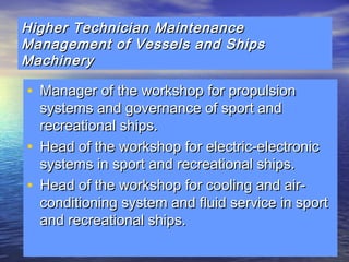 Higher Technician MMaaiinntteennaannccee 
MMaannaaggeemmeenntt ooff VVeesssseellss aanndd SShhiippss 
MMaacchhiinneerryy 
• MMaannaaggeerr ooff tthhee wwoorrkksshhoopp ffoorr pprrooppuullssiioonn 
ssyysstteemmss aanndd ggoovveerrnnaannccee ooff ssppoorrtt aanndd 
rreeccrreeaattiioonnaall sshhiippss.. 
• HHeeaadd ooff tthhee wwoorrkksshhoopp ffoorr eelleeccttrriicc--eelleeccttrroonniicc 
ssyysstteemmss iinn ssppoorrtt aanndd rreeccrreeaattiioonnaall sshhiippss.. 
• HHeeaadd ooff tthhee wwoorrkksshhoopp ffoorr ccoooolliinngg aanndd aaiirr-- 
ccoonnddiittiioonniinngg ssyysstteemm aanndd fflluuiidd sseerrvviiccee iinn ssppoorrtt 
aanndd rreeccrreeaattiioonnaall sshhiippss.. 
 