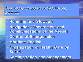 Sea TTrraannssppoorrtt aanndd DDeeeepp SSeeaa FFiisshhiinngg:: 
MMoodduulleess 
• HHaannddlliinngg aanndd SSttoowwaaggee 
• NNaavviiggaattiioonn,, GGoovveerrnnmmeenntt aanndd 
CCoommmmuunniiccaattiioonnss ooff tthhee VVeesssseell 
• CCoonnttrrooll ooff EEmmeerrggeenncciieess 
• MMaarriittiimmee EEnngglliisshh 
• OOrrggaanniizzaattiioonn ooff HHeeaalltthh CCaarree oonn 
BBooaarrdd 
• AAddmmiinniissttrraattiioonn aanndd MMaannaaggeemmeenntt 
 