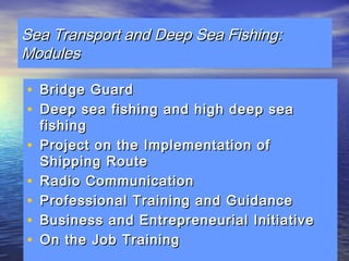 Sea TTrraannssppoorrtt aanndd DDeeeepp SSeeaa FFiisshhiinngg:: 
MMoodduulleess 
• BBrriiddggee GGuuaarrdd 
• DDeeeepp sseeaa ffiisshhiinngg aanndd hhiigghh ddeeeepp sseeaa 
ffiisshhiinngg 
• PPrroojjeecctt oonn tthhee IImmpplleemmeennttaattiioonn ooff 
SShhiippppiinngg RRoouuttee 
• RRaaddiioo CCoommmmuunniiccaattiioonn 
• PPrrooffeessssiioonnaall TTrraaiinniinngg aanndd GGuuiiddaannccee 
• BBuussiinneessss aanndd EEnnttrreepprreenneeuurriiaall IInniittiiaattiivvee 
• OOnn tthhee JJoobb TTrraaiinniinngg 
 