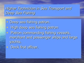 HHiigghheerr TTeecchhnniicciiaann iinn SSeeaa TTrraannssppoorrtt aanndd 
DDeeeepp SSeeaa FFiisshhiinngg 
• DDeeeepp sseeaa ffiisshhiinngg ppaattrroonn.. 
• HHiigghh ddeeeepp sseeaa ffiisshhiinngg ppaattrroonn 
• PPaattrroonn ccoommmmaannddiinngg ffiisshhiinngg vveesssseellss,, 
mmeerrcchhaanntt aanndd ppaasssseennggeerr sshhiippss aanndd llaarrggee 
yyaacchhttss.. 
• DDeecckk ffiirrsstt ooffffiicceerr.. 
 