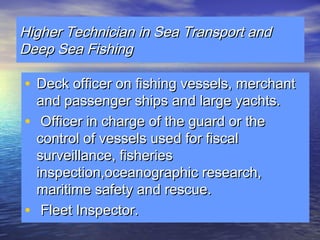 HHiigghheerr TTeecchhnniicciiaann iinn SSeeaa TTrraannssppoorrtt aanndd 
DDeeeepp SSeeaa FFiisshhiinngg 
• DDeecckk ooffffiicceerr oonn ffiisshhiinngg vveesssseellss,, mmeerrcchhaanntt 
aanndd ppaasssseennggeerr sshhiippss aanndd llaarrggee yyaacchhttss.. 
• OOffffiicceerr iinn cchhaarrggee ooff tthhee gguuaarrdd oorr tthhee 
ccoonnttrrooll ooff vveesssseellss uusseedd ffoorr ffiissccaall 
ssuurrvveeiillllaannccee,, ffiisshheerriieess 
iinnssppeeccttiioonn,,oocceeaannooggrraapphhiicc rreesseeaarrcchh,, 
mmaarriittiimmee ssaaffeettyy aanndd rreessccuuee.. 
• FFlleeeett IInnssppeeccttoorr.. 
 
