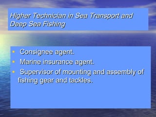 HHiigghheerr TTeecchhnniicciiaann iinn SSeeaa TTrraannssppoorrtt aanndd 
DDeeeepp SSeeaa FFiisshhiinngg 
• CCoonnssiiggnneeee aaggeenntt.. 
• MMaarriinnee iinnssuurraannccee aaggeenntt.. 
• SSuuppeerrvviissoorr ooff mmoouunnttiinngg aanndd aasssseemmbbllyy ooff 
ffiisshhiinngg ggeeaarr aanndd ttaacckklleess.. 
 