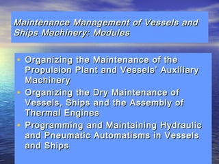 Maintenance Management ooff VVeesssseellss aanndd 
SShhiippss MMaacchhiinneerryy:: MMoodduulleess 
• OOrrggaanniizziinngg tthhee MMaaiinntteennaannccee ooff tthhee 
PPrrooppuullssiioonn PPllaanntt aanndd VVeesssseellss’’ AAuuxxiilliiaarryy 
MMaacchhiinneerryy 
• OOrrggaanniizziinngg tthhee DDrryy MMaaiinntteennaannccee ooff 
VVeesssseellss,, SShhiippss aanndd tthhee AAsssseemmbbllyy ooff 
TThheerrmmaall EEnnggiinneess 
• PPrrooggrraammmmiinngg aanndd MMaaiinnttaaiinniinngg HHyyddrraauulliicc 
aanndd PPnneeuummaattiicc AAuuttoommaattiissmmss iinn VVeesssseellss 
aanndd SShhiippss 
 