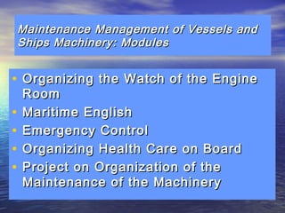 Maintenance Management ooff VVeesssseellss aanndd 
SShhiippss MMaacchhiinneerryy:: MMoodduulleess 
• OOrrggaanniizziinngg tthhee WWaattcchh ooff tthhee EEnnggiinnee 
RRoooomm 
• MMaarriittiimmee EEnngglliisshh 
• EEmmeerrggeennccyy CCoonnttrrooll 
• OOrrggaanniizziinngg HHeeaalltthh CCaarree oonn BBooaarrdd 
• PPrroojjeecctt oonn OOrrggaanniizzaattiioonn ooff tthhee 
MMaaiinntteennaannccee ooff tthhee MMaacchhiinneerryy 
 
