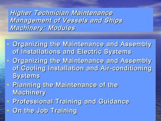 Higher Technician MMaaiinntteennaannccee 
MMaannaaggeemmeenntt ooff VVeesssseellss aanndd SShhiippss 
MMaacchhiinneerryy:: MMoodduulleess 
• OOrrggaanniizziinngg tthhee MMaaiinntteennaannccee aanndd AAsssseemmbbllyy 
ooff IInnssttaallllaattiioonnss aanndd EElleeccttrriicc SSyysstteemmss 
• OOrrggaanniizziinngg tthhee MMaaiinntteennaannccee aanndd AAsssseemmbbllyy 
ooff CCoooolliinngg IInnssttaallllaattiioonn aanndd AAiirr--ccoonnddiittiioonniinngg 
SSyysstteemmss 
• PPllaannnniinngg tthhee MMaaiinntteennaannccee ooff tthhee 
MMaacchhiinneerryy 
• PPrrooffeessssiioonnaall TTrraaiinniinngg aanndd GGuuiiddaannccee 
• OOnn tthhee JJoobb TTrraaiinniinngg 
 