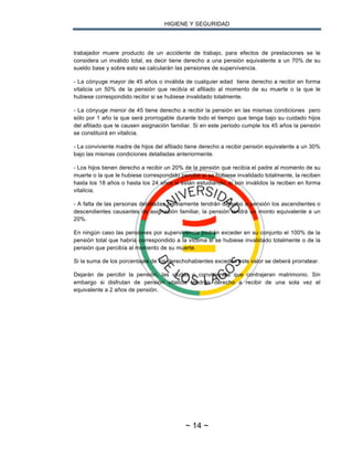 HIGIENE Y SEGURIDAD
~ 14 ~
trabajador muere producto de un accidente de trabajo, para efectos de prestaciones se le
considera un inválido total, es decir tiene derecho a una pensión equivalente a un 70% de su
sueldo base y sobre esto se calcularán las pensiones de supervivencia.
- La cónyuge mayor de 45 años o inválida de cualquier edad tiene derecho a recibir en forma
vitalicia un 50% de la pensión que recibía el afiliado al momento de su muerte o la que le
hubiese correspondido recibir si se hubiese invalidado totalmente.
- La cónyuge menor de 45 tiene derecho a recibir la pensión en las mismas condiciones pero
sólo por 1 año la que será prorrogable durante todo el tiempo que tenga bajo su cuidado hijos
del afiliado que le causen asignación familiar. Si en este periodo cumple los 45 años la pensión
se constituirá en vitalicia.
- La conviviente madre de hijos del afiliado tiene derecho a recibir pensión equivalente a un 30%
bajo las mismas condiciones detalladas anteriormente.
- Los hijos tienen derecho a recibir un 20% de la pensión que recibía el padre al momento de su
muerte o la que le hubiese correspondido percibir si se hubiese invalidado totalmente, la reciben
hasta los 18 años o hasta los 24 años si están estudiando, si son inválidos la reciben en forma
vitalicia.
- A falta de las personas detalladas previamente tendrán derecho a pensión los ascendientes o
descendientes causantes de asignación familiar, la pensión tendrá un monto equivalente a un
20%.
En ningún caso las pensiones por supervivencia podrán exceder en su conjunto el 100% de la
pensión total que habría correspondido a la víctima si se hubiese invalidado totalmente o de la
pensión que percibía al momento de su muerte.
Si la suma de los porcentajes de los derechohabientes exceden este valor se deberá prorratear.
Dejarán de percibir la pensión, las viudas o convivientes que contrajeran matrimonio. Sin
embargo si disfrutan de pensión vitalicia tendrán derecho a recibir de una sola vez el
equivalente a 2 años de pensión.
 