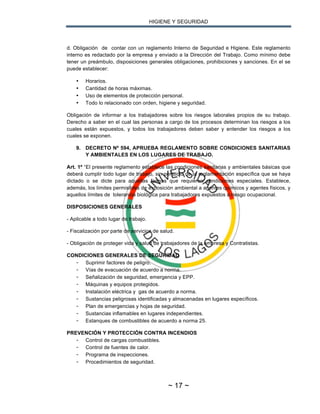 HIGIENE Y SEGURIDAD
~ 17 ~
d. Obligación de contar con un reglamento Interno de Seguridad e Higiene. Este reglamento
interno es redactado por la empresa y enviado a la Dirección del Trabajo. Como mínimo debe
tener un preámbulo, disposiciones generales obligaciones, prohibiciones y sanciones. En el se
puede establecer:
• Horarios.
• Cantidad de horas máximas.
• Uso de elementos de protección personal.
• Todo lo relacionado con orden, higiene y seguridad.
Obligación de informar a los trabajadores sobre los riesgos laborales propios de su trabajo.
Derecho a saber en el cual las personas a cargo de los procesos determinan los riesgos a los
cuales están expuestos, y todos los trabajadores deben saber y entender los riesgos a los
cuales se exponen.
9. DECRETO Nº 594, APRUEBA REGLAMENTO SOBRE CONDICIONES SANITARIAS
Y AMBIENTALES EN LOS LUGARES DE TRABAJO.
Art. 1º “El presente reglamento establece las condiciones sanitarias y ambientales básicas que
deberá cumplir todo lugar de trabajo, sin perjuicio de la reglamentación específica que se haya
dictado o se dicte para aquellas faenas que requieren condiciones especiales. Establece,
además, los límites permisibles de exposición ambiental a agentes químicos y agentes físicos, y
aquellos límites de tolerancia biológica para trabajadores expuestos a riesgo ocupacional.
DISPOSICIONES GENERALES
- Aplicable a todo lugar de trabajo.
- Fiscalización por parte de servicios de salud.
- Obligación de proteger vida y salud de trabajadores de la empresa y Contratistas.
CONDICIONES GENERALES DE SEGURIDAD
- Suprimir factores de peligro.
- Vías de evacuación de acuerdo a norma.
- Señalización de seguridad, emergencia y EPP.
- Máquinas y equipos protegidos.
- Instalación eléctrica y gas de acuerdo a norma.
- Sustancias peligrosas identificadas y almacenadas en lugares específicos.
- Plan de emergencias y hojas de seguridad.
- Sustancias inflamables en lugares independientes.
- Estanques de combustibles de acuerdo a norma 25.
PREVENCIÓN Y PROTECCIÓN CONTRA INCENDIOS
- Control de cargas combustibles.
- Control de fuentes de calor.
- Programa de inspecciones.
- Procedimientos de seguridad.
 