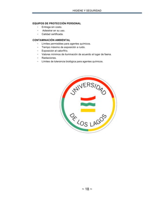 HIGIENE Y SEGURIDAD
~ 18 ~
EQUIPOS DE PROTECCIÓN PERSONAL
- Entrega sin costo.
- Adiestrar en su uso.
- Calidad certificada.
CONTAMINACIÓN AMBIENTAL
- Límites permisibles para agentes químicos.
- Tiempo máximo de exposición a ruido.
- Exposición al calor/frío.
- Valores mínimos de iluminación de acuerdo al lugar de faena.
- Radiaciones.
- Límites de tolerancia biológica para agentes químicos.
 