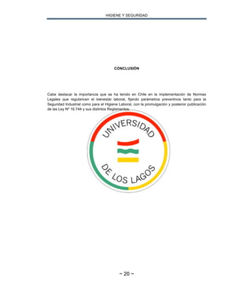 HIGIENE Y SEGURIDAD
~ 20 ~
CONCLUSIÓN
Cabe destacar la importancia que se ha tenido en Chile en la implementación de Normas
Legales que regularicen el bienestar laboral, fijando parámetros preventivos tanto para la
Seguridad Industrial como para el Higiene Laboral, con la promulgación y posterior publicación
de las Ley Nº 16.744 y sus distintos Reglamentos.
 