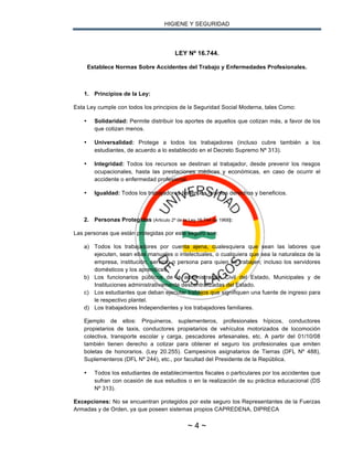HIGIENE Y SEGURIDAD
~ 4 ~
LEY Nº 16.744.
Establece Normas Sobre Accidentes del Trabajo y Enfermedades Profesionales.
1. Principios de la Ley:
Esta Ley cumple con todos los principios de la Seguridad Social Moderna, tales Como:
• Solidaridad: Permite distribuir los aportes de aquellos que cotizan más, a favor de los
que cotizan menos.
• Universalidad: Protege a todos los trabajadores (incluso cubre también a los
estudiantes, de acuerdo a lo establecido en el Decreto Supremo Nº 313).
• Integridad: Todos los recursos se destinan al trabajador, desde prevenir los riesgos
ocupacionales, hasta las prestaciones médicas y económicas, en caso de ocurrir el
accidente o enfermedad profesional.
• Igualdad: Todos los trabajadores tienen los mismos derechos y beneficios.
2. Personas Protegidas (Articulo 2º de la Ley 16.744 de 1968):
Las personas que están protegidas por este seguro son:
a) Todos los trabajadores por cuenta ajena, cualesquiera que sean las labores que
ejecuten, sean ellas manuales o intelectuales, o cualquiera que sea la naturaleza de la
empresa, institución, servicio o persona para quien se trabajen; incluso los servidores
domésticos y los aprendices.
b) Los funcionarios públicos de la administración Civil del Estado, Municipales y de
Instituciones administrativamente descentralizadas del Estado.
c) Los estudiantes que deban ejecutar trabajos que signifiquen una fuente de ingreso para
le respectivo plantel.
d) Los trabajadores Independientes y los trabajadores familiares.
Ejemplo de ellos: Pirquineros, suplementeros, profesionales hípicos, conductores
propietarios de taxis, conductores propietarios de vehículos motorizados de locomoción
colectiva, transporte escolar y carga, pescadores artesanales, etc. A partir del 01/10/08
también tienen derecho a cotizar para obtener el seguro los profesionales que emiten
boletas de honorarios. (Ley 20.255). Campesinos asignatarios de Tierras (DFL Nº 488),
Suplementeros (DFL Nº 244), etc., por facultad del Presidente de la República.
• Todos los estudiantes de establecimientos fiscales o particulares por los accidentes que
sufran con ocasión de sus estudios o en la realización de su práctica educacional (DS
Nº 313).
Excepciones: No se encuentran protegidos por este seguro los Representantes de la Fuerzas
Armadas y de Orden, ya que poseen sistemas propios CAPREDENA, DIPRECA
 