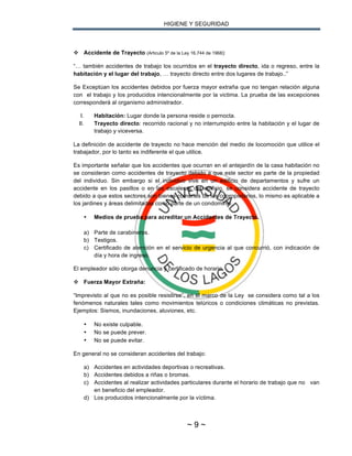 HIGIENE Y SEGURIDAD
~ 9 ~
v Accidente de Trayecto (Articulo 5º de la Ley 16.744 de 1968):
“… también accidentes de trabajo los ocurridos en el trayecto directo, ida o regreso, entre la
habitación y el lugar del trabajo, … trayecto directo entre dos lugares de trabajo..”
Se Exceptúan los accidentes debidos por fuerza mayor extraña que no tengan relación alguna
con el trabajo y los producidos intencionalmente por la victima. La prueba de las excepciones
corresponderá al organismo administrador.
I. Habitación: Lugar donde la persona reside o pernocta.
II. Trayecto directo: recorrido racional y no interrumpido entre la habitación y el lugar de
trabajo y viceversa.
La definición de accidente de trayecto no hace mención del medio de locomoción que utilice el
trabajador, por lo tanto es indiferente el que utilice.
Es importante señalar que los accidentes que ocurran en el antejardín de la casa habitación no
se consideran como accidentes de trayecto debido a que este sector es parte de la propiedad
del individuo. Sin embargo si el individuo vive en un edificio de departamentos y sufre un
accidente en los pasillos o en las escaleras del edificio, se considera accidente de trayecto
debido a que estos sectores son bienes comunes de los copropietarios, lo mismo es aplicable a
los jardines y áreas delimitadas como parte de un condominio.
• Medios de prueba para acreditar un Accidentes de Trayecto.
a) Parte de carabineros.
b) Testigos.
c) Certificado de atención en el servicio de urgencia al que concurrió, con indicación de
día y hora de ingreso.
El empleador sólo otorga denuncia y certificado de horario.
v Fuerza Mayor Extraña:
“Imprevisto al que no es posible resistirse”, en el marco de la Ley se considera como tal a los
fenómenos naturales tales como movimientos telúricos o condiciones climáticas no previstas.
Ejemplos: Sismos, inundaciones, aluviones, etc.
• No existe culpable.
• No se puede prever.
• No se puede evitar.
En general no se consideran accidentes del trabajo:
a) Accidentes en actividades deportivas o recreativas.
b) Accidentes debidos a riñas o bromas.
c) Accidentes al realizar actividades particulares durante el horario de trabajo que no van
en beneficio del empleador.
d) Los producidos intencionalmente por la víctima.
 