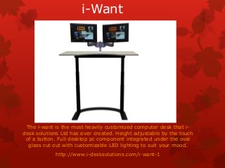 i-Want
The i-want is the most heavily customized computer desk that i-
desk solutions Ltd has ever created. Height adjustable by the touch
of a button. Full desktop pc component integrated under the oval
glass cut out with customizable LED lighting to suit your mood.
http://www.i-desksolutions.com/i-want-1
 
