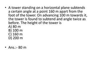 • A tower standing on a horizontal plane subtends
a certain angle at a point 160 m apart from the
foot of the tower. On advancing 100 m towards it,
the tower is found to subtend and angle twice as
before. The height of the tower is
A) 80 m
B) 100 m
C) 160 m
D) 200 m
• Ans.:- 80 m
