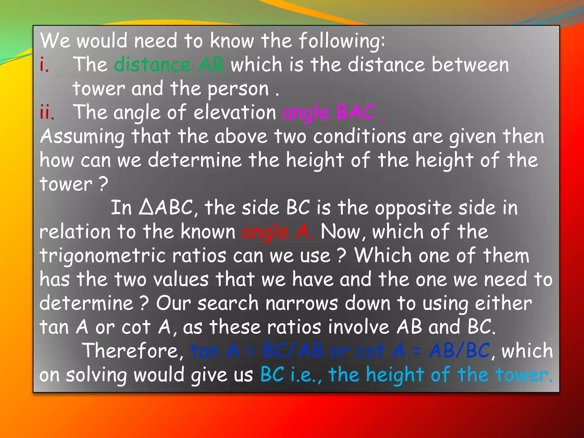 We would need to know the following:
i. The distance AB which is the distance between
    tower and the person .
ii. The angle of elevation angle BAC .
Assuming that the above two conditions are given then
how can we determine the height of the height of the
tower ?
        In ∆ABC, the side BC is the opposite side in
relation to the known angle A. Now, which of the
trigonometric ratios can we use ? Which one of them
has the two values that we have and the one we need to
determine ? Our search narrows down to using either
tan A or cot A, as these ratios involve AB and BC.
     Therefore, tan A = BC/AB or cot A = AB/BC, which
on solving would give us BC i.e., the height of the tower.
 
