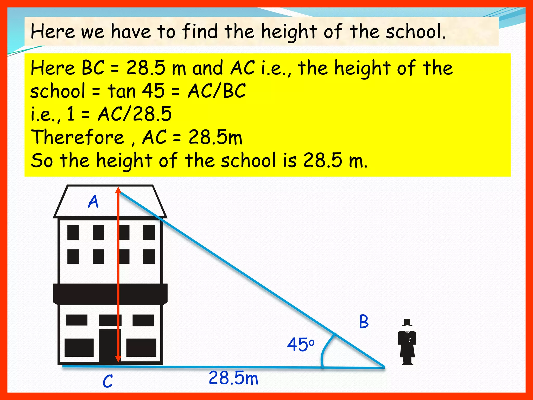 Here we have to find the height of the school.
Here BC = 28.5 m and AC i.e., the height of the
school = tan 45 = AC/BC
i.e., 1 = AC/28.5
Therefore , AC = 28.5m
So the height of the school is 28.5 m.

      A




                                    B
                            45o

          C        28.5m
 