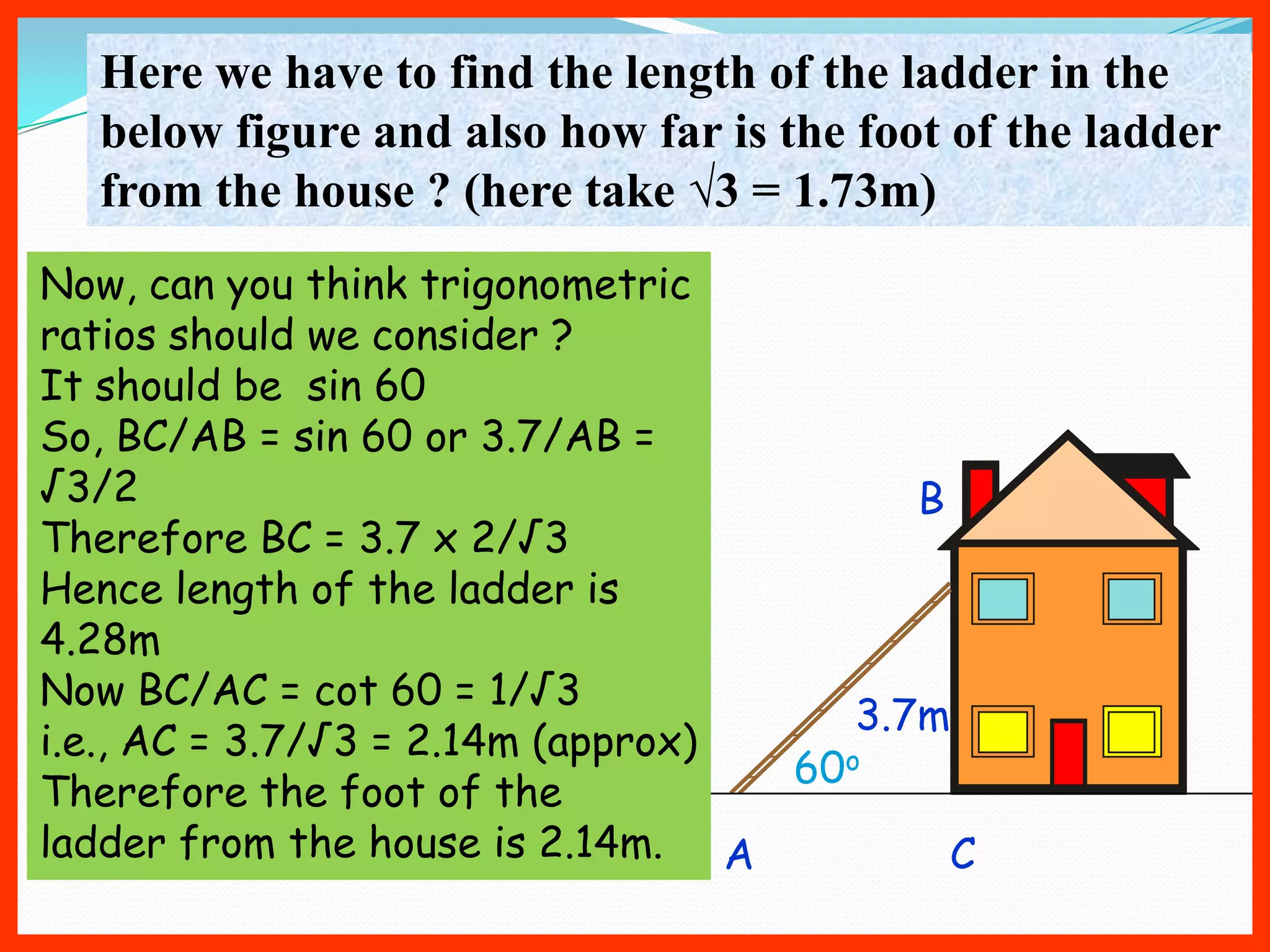 Here we have to find the length of the ladder in the
  below figure and also how far is the foot of the ladder
  from the house ? (here take √3 = 1.73m)
Now, can you think trigonometric
ratios should we consider ?
It should be sin 60
So, BC/AB = sin 60 or 3.7/AB =
√3/2                                     B
Therefore BC = 3.7 x 2/√3
Hence length of the ladder is
4.28m
Now BC/AC = cot 60 = 1/√3
                                      3.7m
i.e., AC = 3.7/√3 = 2.14m (approx)
                                   60o
Therefore the foot of the
ladder from the house is 2.14m. A          C
 