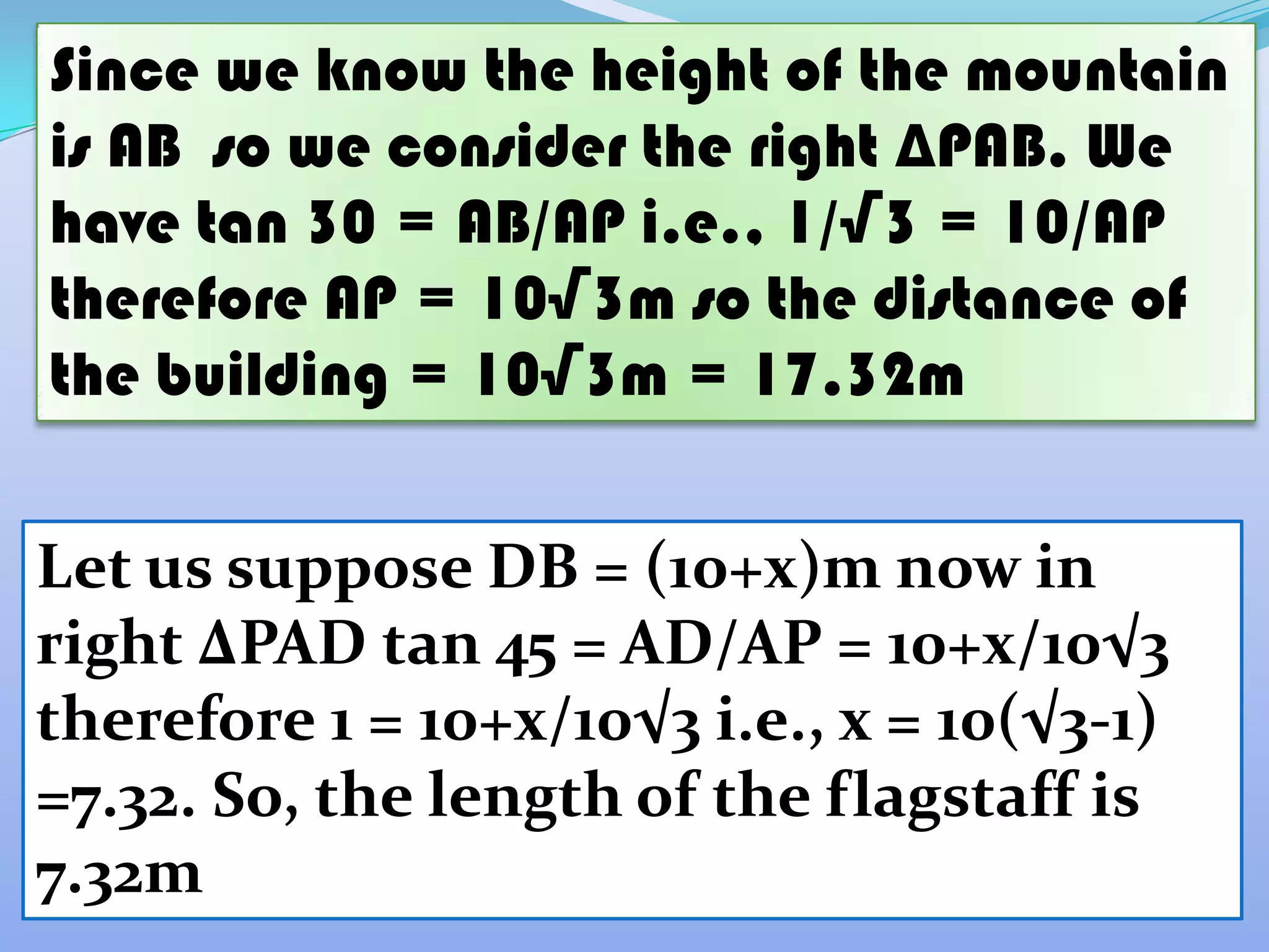 Since we know the height of the mountain
is AB so we consider the right ∆PAB. We
have tan 30 = AB/AP i.e., 1/√3 = 10/AP
therefore AP = 10√3m so the distance of
the building = 10√3m = 17.32m


Let us suppose DB = (10+x)m now in
right ∆PAD tan 45 = AD/AP = 10+x/10√3
therefore 1 = 10+x/10√3 i.e., x = 10(√3-1)
=7.32. So, the length of the flagstaff is
7.32m
 