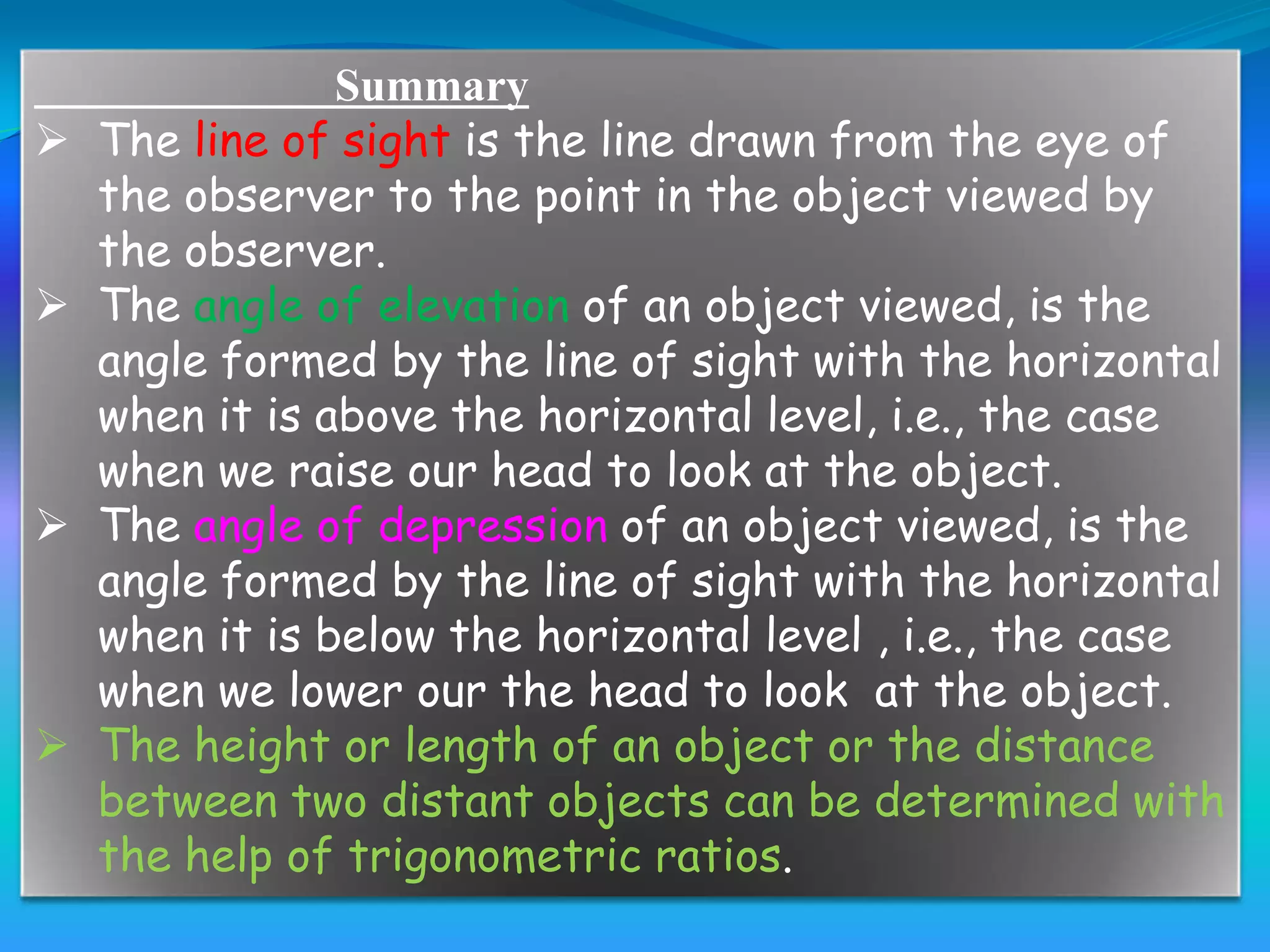 Summary
   The line of sight is the line drawn from the eye of
    the observer to the point in the object viewed by
    the observer.
   The angle of elevation of an object viewed, is the
    angle formed by the line of sight with the horizontal
    when it is above the horizontal level, i.e., the case
    when we raise our head to look at the object.
   The angle of depression of an object viewed, is the
    angle formed by the line of sight with the horizontal
    when it is below the horizontal level , i.e., the case
    when we lower our the head to look at the object.
   The height or length of an object or the distance
    between two distant objects can be determined with
    the help of trigonometric ratios.
 
