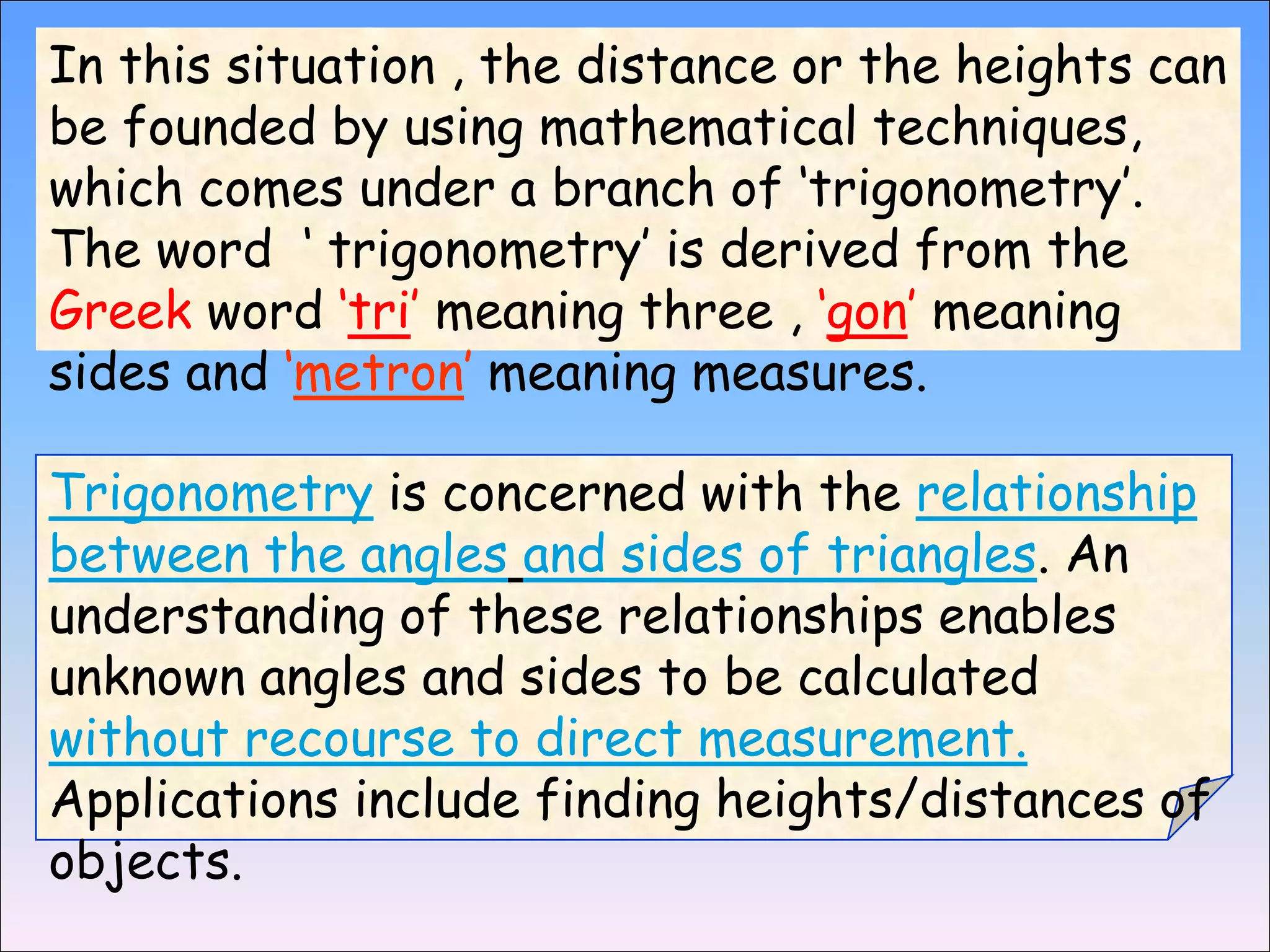 In this situation , the distance or the heights can
be founded by using mathematical techniques,
which comes under a branch of ‘trigonometry’.
The word ‘ trigonometry’ is derived from the
Greek word ‘tri’ meaning three , ‘gon’ meaning
sides and ‘metron’ meaning measures.

Trigonometry is concerned with the relationship
between the angles and sides of triangles. An
understanding of these relationships enables
unknown angles and sides to be calculated
without recourse to direct measurement.
Applications include finding heights/distances of
objects.
 