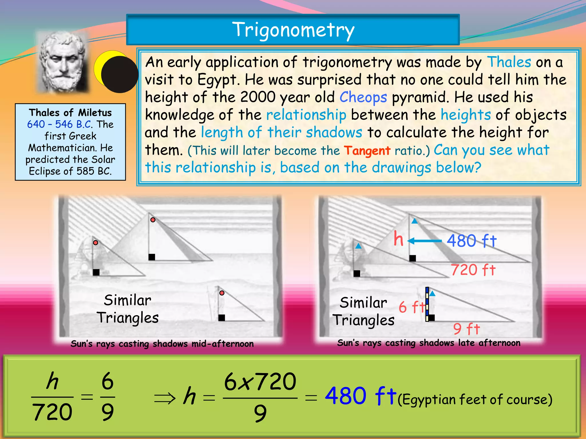 Trigonometry
                           An early application of trigonometry was made by Thales on a
                           visit to Egypt. He was surprised that no one could tell him the
                           height of the 2000 year old Cheops pyramid. He used his
   Thales of Miletus       knowledge of the relationship between the heights of objects
  640 – 546 B.C. The
       first Greek         and the length of their shadows to calculate the height for
  Mathematician. He        them. (This will later become the Tangent ratio.) Can you see what
  predicted the Solar
   Eclipse of 585 BC.      this relationship is, based on the drawings below?




                                                                     h           480 ft
                                                                                  720 ft

                 Similar                                 Similar 6 ft
                Triangles                               Triangles
                                                                                  9 ft
           Sun’s rays casting shadows mid-afternoon      Sun’s rays casting shadows late afternoon


Thales may not have used similar triangles directly to solve the problem but
    h
he knew that6the ratio of the 6x 720 horizontal sides of each triangle was
                              vertical to
                       h                    480 ft sun. Can you use the
constant and unchanging for different heights of the (Egyptian feet of course)
   720 9                         9
measurements shown above to find the height of Cheops?
 