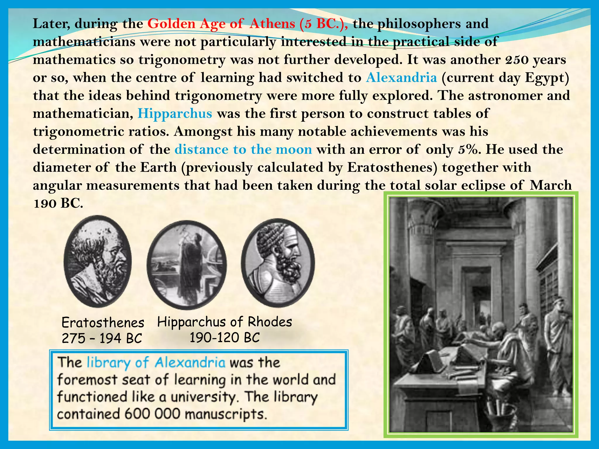 Later, during the Golden Age of Athens (5 BC.), the philosophers and
mathematicians were not particularly interested in the practical side of
mathematics so trigonometry was not further developed. It was another 250 years
or so, when the centre of learning had switched to Alexandria (current day Egypt)
that the ideas behind trigonometry were more fully explored. The astronomer and
mathematician, Hipparchus was the first person to construct tables of
trigonometric ratios. Amongst his many notable achievements was his
determination of the distance to the moon with an error of only 5%. He used the
diameter of the Earth (previously calculated by Eratosthenes) together with
angular measurements that had been taken during the total solar eclipse of March
190 BC.




    Eratosthenes Hipparchus of Rhodes
    275 – 194 BC      190-120 BC
 