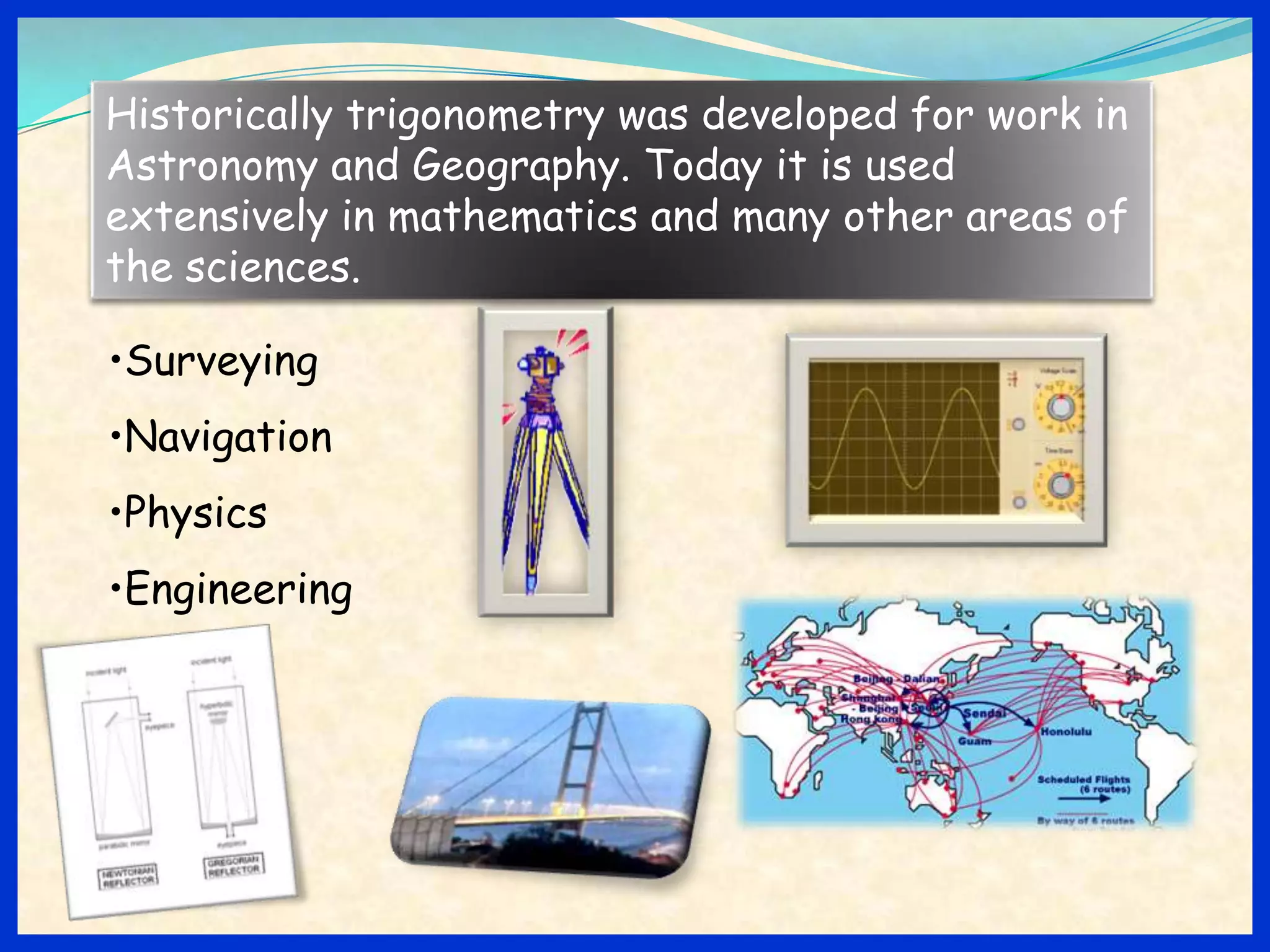 Historically trigonometry was developed for work in
Astronomy and Geography. Today it is used
extensively in mathematics and many other areas of
the sciences.

•Surveying
•Navigation
•Physics
•Engineering
 