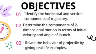 OBJECTIVES
Identify the horizontal and vertical
components of trajectory.
Determine the components of 2-
dimensional motion in terms of initial
velocity and angle of launch.
Relate the behavior of projectile by
giving real life examples.
01
02
03
 