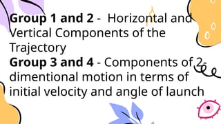 Group 1 and 2 - Horizontal and
Vertical Components of the
Trajectory
Group 3 and 4 - Components of 2-
dimentional motion in terms of
initial velocity and angle of launch
 