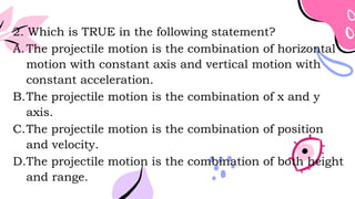2. Which is TRUE in the following statement?
A.The projectile motion is the combination of horizontal
motion with constant axis and vertical motion with
constant acceleration.
B.The projectile motion is the combination of x and y
axis.
C.The projectile motion is the combination of position
and velocity.
D.The projectile motion is the combination of both height
and range.
 