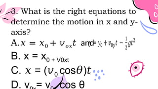 3. What is the right equations to
determine the motion in x and y-
axis?
A.𝑥 = 𝑥0 + 𝑣𝑜𝑥𝑡 and
B. x = x0 + V0xt
C. = (
𝑥 𝑣0 cos )
𝜃 𝑡
D. v = v cos θ
 