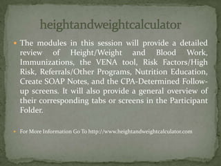  The modules in this session will provide a detailed
review of Height/Weight and Blood Work,
Immunizations, the VENA tool, Risk Factors/High
Risk, Referrals/Other Programs, Nutrition Education,
Create SOAP Notes, and the CPA-Determined Follow-
up screens. It will also provide a general overview of
their corresponding tabs or screens in the Participant
Folder.
 For More Information Go To http://www.heightandweightcalculator.com
 