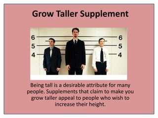 Grow Taller Supplement
Being tall is a desirable attribute for many
people. Supplements that claim to make you
grow taller appeal to people who wish to
increase their height.
 