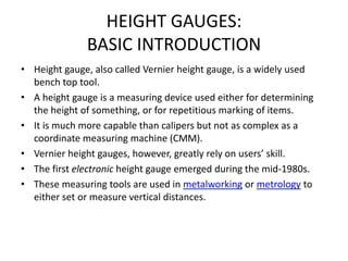 HEIGHT GAUGES:
BASIC INTRODUCTION
• Height gauge, also called Vernier height gauge, is a widely used
bench top tool.
• A height gauge is a measuring device used either for determining
the height of something, or for repetitious marking of items.
• It is much more capable than calipers but not as complex as a
coordinate measuring machine (CMM).
• Vernier height gauges, however, greatly rely on users’ skill.
• The first electronic height gauge emerged during the mid-1980s.
• These measuring tools are used in metalworking or metrology to
either set or measure vertical distances.
 