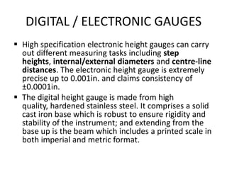 DIGITAL / ELECTRONIC GAUGES
 High specification electronic height gauges can carry
out different measuring tasks including step
heights, internal/external diameters and centre-line
distances. The electronic height gauge is extremely
precise up to 0.001in. and claims consistency of
±0.0001in.
 The digital height gauge is made from high
quality, hardened stainless steel. It comprises a solid
cast iron base which is robust to ensure rigidity and
stability of the instrument; and extending from the
base up is the beam which includes a printed scale in
both imperial and metric format.
 