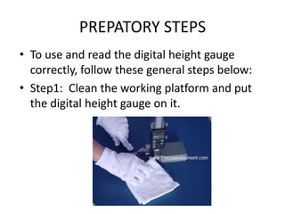 PREPATORY STEPS
• To use and read the digital height gauge
correctly, follow these general steps below:
• Step1: Clean the working platform and put
the digital height gauge on it.
 