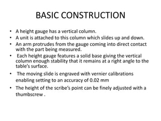 BASIC CONSTRUCTION
• A height gauge has a vertical column.
• A unit is attached to this column which slides up and down.
• An arm protrudes from the gauge coming into direct contact
with the part being measured.
• Each height gauge features a solid base giving the vertical
column enough stability that it remains at a right angle to the
table’s surface.
• The moving slide is engraved with vernier calibrations
enabling setting to an accuracy of 0.02 mm
• The height of the scribe’s point can be finely adjusted with a
thumbscrew .
 