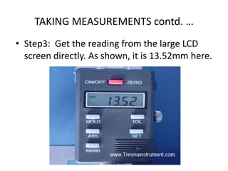 TAKING MEASUREMENTS contd. …
• Step3: Get the reading from the large LCD
screen directly. As shown, it is 13.52mm here.
 