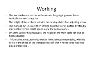 Working
• The work to be marked out with a vernier height gauge must be set
vertically on a surface plate.
• The height of the scribe is set with the moving slide’s fine adjusting screw.
• The marking out lines are then scribed onto the work’s surface by steadily
moving the vernier height gauge along the surface plate .
• On some vernier height gauges, the height of the main scale can also be
finely adjusted.
• This enables measurements to start from a convenient reading, which is
useful if the shape of the workpiece is such that it needs to be mounted
on a parallel strip .
 