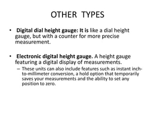 OTHER TYPES
• Digital dial height gauge: It is like a dial height
gauge, but with a counter for more precise
measurement.
• Electronic digital height gauge. A height gauge
featuring a digital display of measurements.
– These units can also include features such as instant inch-
to-millimeter conversion, a hold option that temporarily
saves your measurements and the ability to set any
position to zero.
 