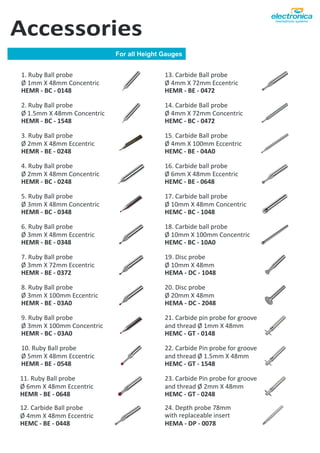 For all Height Gauges
Accessories
2. Ruby Ball probe
Ø 1.5mm X 48mm Concentric
HEMR - BC - 1548
3. Ruby Ball probe
Ø 2mm X 48mm Eccentric
HEMR - BE - 0248
6. Ruby Ball probe
Ø 3mm X 48mm Eccentric
HEMR - BE - 0348
24. Depth probe 78mm
with replaceable insert
HEMA - DP - 0078
1. Ruby Ball probe
Ø 1mm X 48mm Concentric
HEMR - BC - 0148
10. Ruby Ball probe
Ø 5mm X 48mm Eccentric
HEMR - BE - 0548
20. Disc probe
Ø 20mm X 48mm
HEMA - DC - 2048
22. Carbide Pin probe for groove
and thread Ø 1.5mm X 48mm
HEMC - GT - 1548
23. Carbide Pin probe for groove
and thread Ø 2mm X 48mm
HEMC - GT - 0248
21. Carbide pin probe for groove
and thread Ø 1mm X 48mm
HEMC - GT - 0148
19. Disc probe
Ø 10mm X 48mm
HEMA - DC - 1048
16. Carbide ball probe
Ø 6mm X 48mm Eccentric
HEMC - BE - 0648
17. Carbide ball probe
Ø 10mm X 48mm Concentric
HEMC - BC - 1048
18. Carbide ball probe
Ø 10mm X 100mm Concentric
HEMC - BC - 10A0
4. Ruby Ball probe
Ø 2mm X 48mm Concentric
HEMR - BC - 0248
5. Ruby Ball probe
Ø 3mm X 48mm Concentric
HEMR - BC - 0348
7. Ruby Ball probe
Ø 3mm X 72mm Eccentric
HEMR - BE - 0372
8. Ruby Ball probe
Ø 3mm X 100mm Eccentric
HEMR - BE - 03A0
9. Ruby Ball probe
Ø 3mm X 100mm Concentric
HEMR - BC - 03A0
11. Ruby Ball probe
Ø 6mm X 48mm Eccentric
HEMR - BE - 0648
12. Carbide Ball probe
Ø 4mm X 48mm Eccentric
HEMC - BE - 0448
13. Carbide Ball probe
Ø 4mm X 72mm Eccentric
HEMR - BE - 0472
14. Carbide Ball probe
Ø 4mm X 72mm Concentric
HEMC - BC - 0472
15. Carbide Ball probe
Ø 4mm X 100mm Eccentric
HEMC - BE - 04A0
 