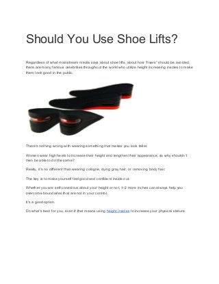 Should You Use Shoe Lifts?
Regardless of what mainstream media says about shoe lifts, about how "risers" should be avoided,
there are many famous celebrities throughout the world who utilize height increasing insoles to make
them look good in the public.
There's nothing wrong with wearing something that makes you look taller.
Women wear high heels to increase their height and lengthen their appearance, so why shouldn't
men be able to do the same?
Really, it's no different than wearing cologne, dying gray hair, or removing body hair.
The key is to make yourself feel good and confident inside out.
Whether you are self-conscious about your height or not, 1-2 more inches can always help you
overcome boundaries that are not in your control.
It's a good option.
Do what's best for you, even if that means using ​height insoles​ to increase your physical stature.
 