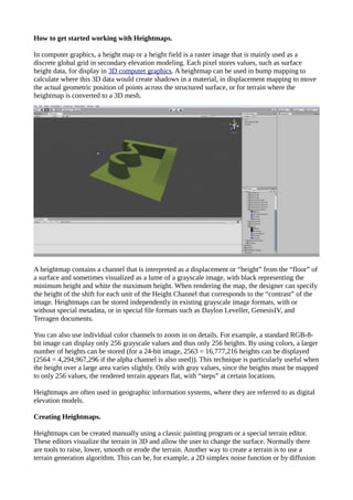 How to get started working with Heightmaps.
In computer graphics, a height map or a height field is a raster image that is mainly used as a
discrete global grid in secondary elevation modeling. Each pixel stores values, such as surface
height data, for display in 3D computer graphics. A heightmap can be used in bump mapping to
calculate where this 3D data would create shadows in a material, in displacement mapping to move
the actual geometric position of points across the structured surface, or for terrain where the
heightmap is converted to a 3D mesh.
A heightmap contains a channel that is interpreted as a displacement or “height” from the “floor” of
a surface and sometimes visualized as a lume of a grayscale image, with black representing the
minimum height and white the maximum height. When rendering the map, the designer can specify
the height of the shift for each unit of the Height Channel that corresponds to the “contrast” of the
image. Heightmaps can be stored independently in existing grayscale image formats, with or
without special metadata, or in special file formats such as Daylon Leveller, GenesisIV, and
Terragen documents.
You can also use individual color channels to zoom in on details. For example, a standard RGB-8-
bit image can display only 256 grayscale values and thus only 256 heights. By using colors, a larger
number of heights can be stored (for a 24-bit image, 2563 = 16,777,216 heights can be displayed
(2564 = 4,294,967,296 if the alpha channel is also used)). This technique is particularly useful when
the height over a large area varies slightly. Only with gray values, since the heights must be mapped
to only 256 values, the rendered terrain appears flat, with “steps” at certain locations.
Heightmaps are often used in geographic information systems, where they are referred to as digital
elevation models.
Creating Heightmaps.
Heightmaps can be created manually using a classic painting program or a special terrain editor.
These editors visualize the terrain in 3D and allow the user to change the surface. Normally there
are tools to raise, lower, smooth or erode the terrain. Another way to create a terrain is to use a
terrain generation algorithm. This can be, for example, a 2D simplex noise function or by diffusion
 