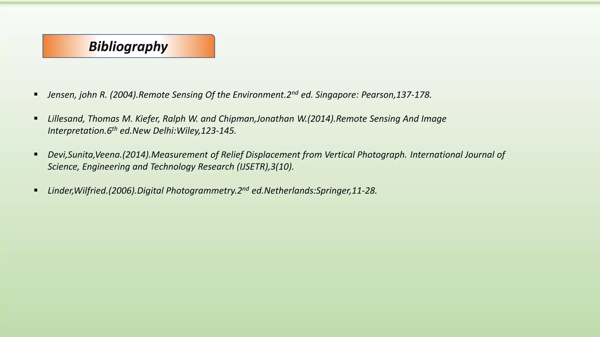 Bibliography
 Jensen, john R. (2004).Remote Sensing Of the Environment.2nd ed. Singapore: Pearson,137-178.
 Lillesand, Thomas M. Kiefer, Ralph W. and Chipman,Jonathan W.(2014).Remote Sensing And Image
Interpretation.6th ed.New Delhi:Wiley,123-145.
 Devi,Sunita,Veena.(2014).Measurement of Relief Displacement from Vertical Photograph. International Journal of
Science, Engineering and Technology Research (IJSETR),3(10).
 Linder,Wilfried.(2006).Digital Photogrammetry.2nd ed.Netherlands:Springer,11-28.
 