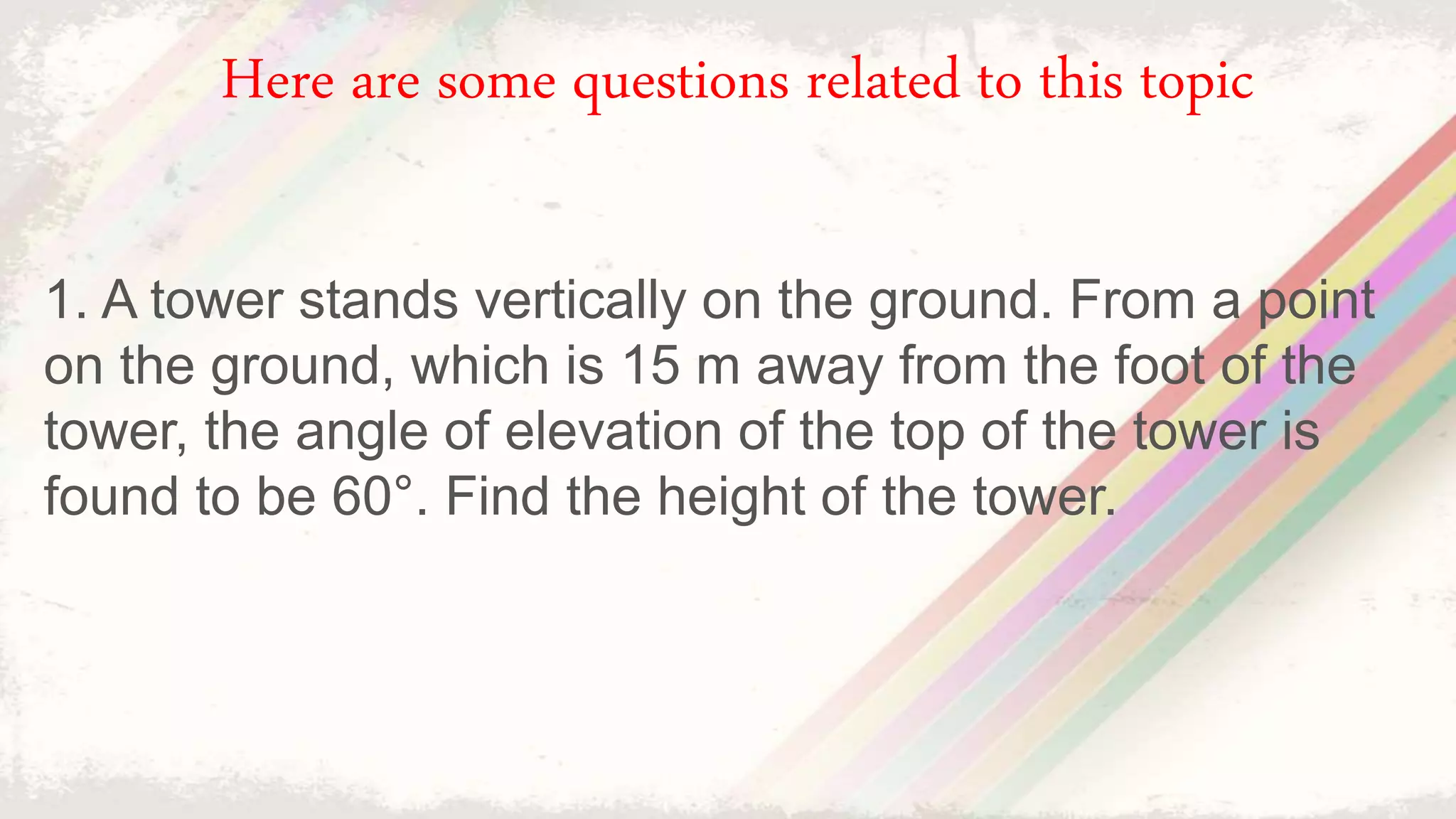 1. A tower stands vertically on the ground. From a point
on the ground, which is 15 m away from the foot of the
tower, the angle of elevation of the top of the tower is
found to be 60°. Find the height of the tower.
Here are some questions related to this topic
 