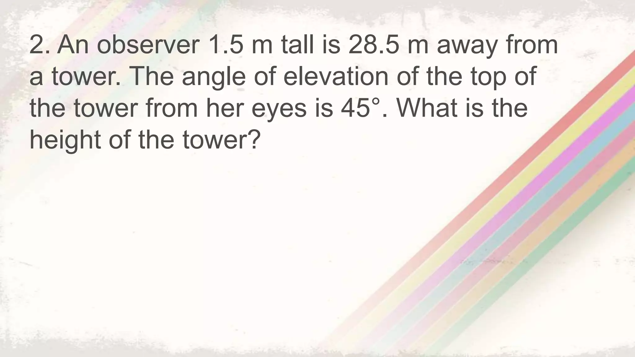 2. An observer 1.5 m tall is 28.5 m away from
a tower. The angle of elevation of the top of
the tower from her eyes is 45°. What is the
height of the tower?
 