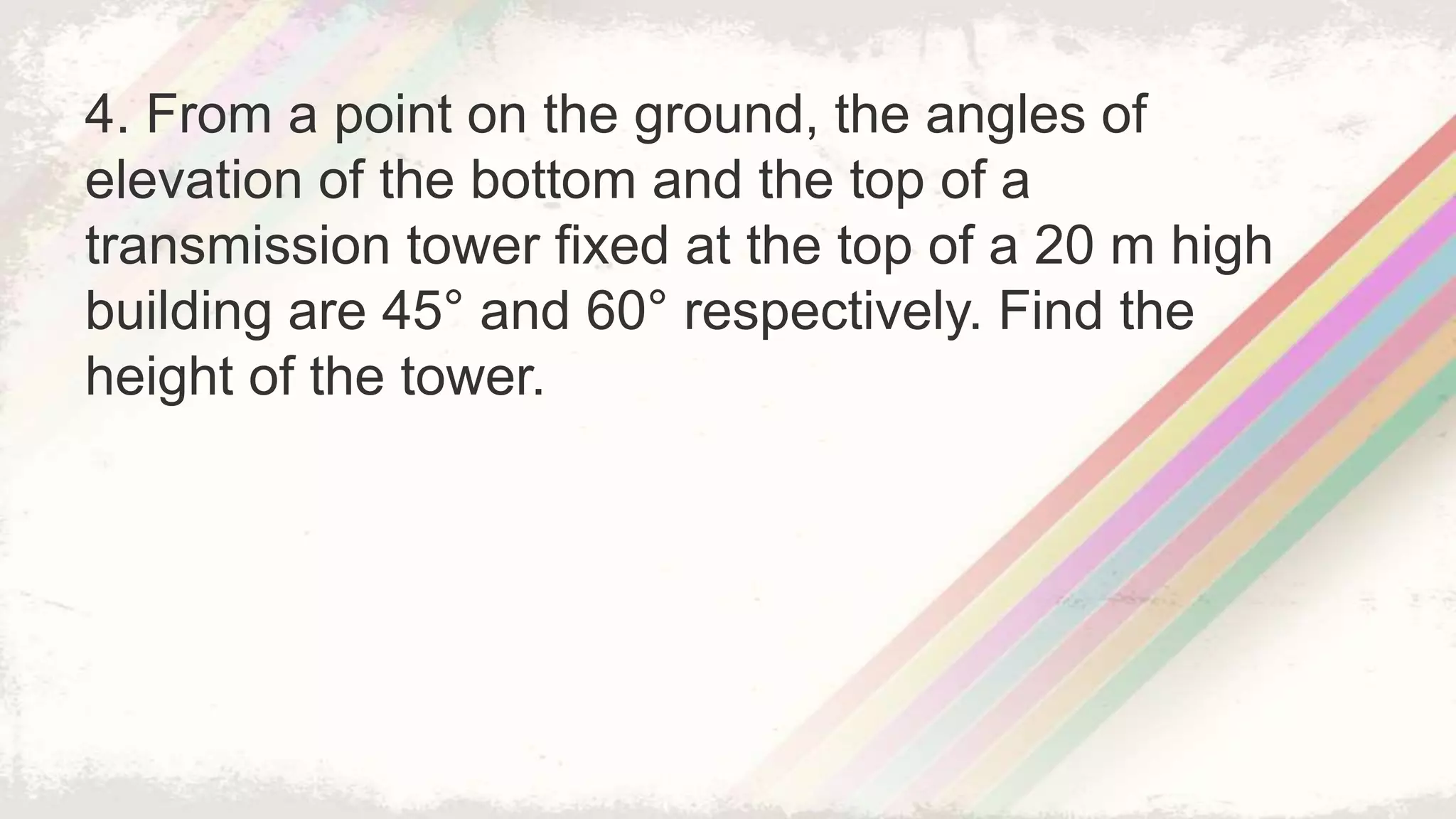 4. From a point on the ground, the angles of
elevation of the bottom and the top of a
transmission tower fixed at the top of a 20 m high
building are 45° and 60° respectively. Find the
height of the tower.
 